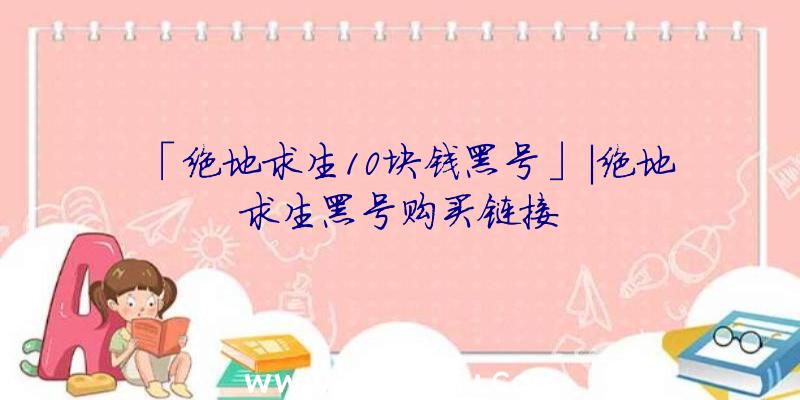 「绝地求生10块钱黑号」|绝地求生黑号购买链接